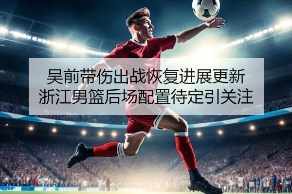 吴前带伤出战恢复进展更新 浙江男篮后场配置待定引关注