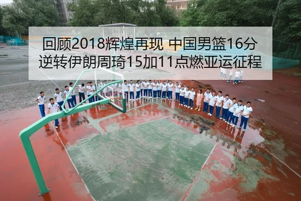 回顾2018辉煌再现 中国男篮16分逆转伊朗周琦15加11点燃亚运征程
